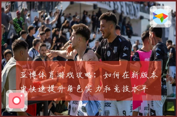 亚博体育游戏攻略：如何在新版本中快速提升角色实力和竞技水平