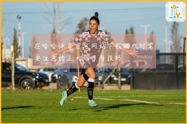 在哈哈体育官方网站下载游戏时需要注意的五大细节与技巧
