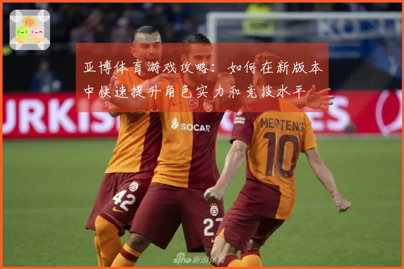 亚博体育游戏攻略：如何在新版本中快速提升角色实力和竞技水平