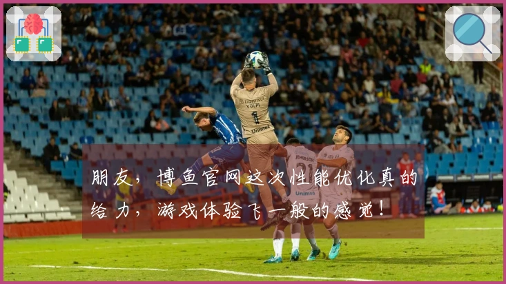 朋友，博鱼官网这次性能优化真的给力，游戏体验飞一般的感觉！