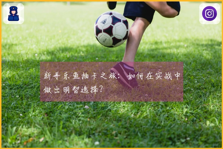新手乐鱼抽卡之旅：如何在实战中做出明智选择？